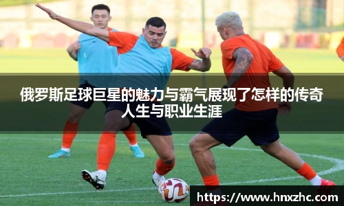 俄罗斯足球巨星的魅力与霸气展现了怎样的传奇人生与职业生涯